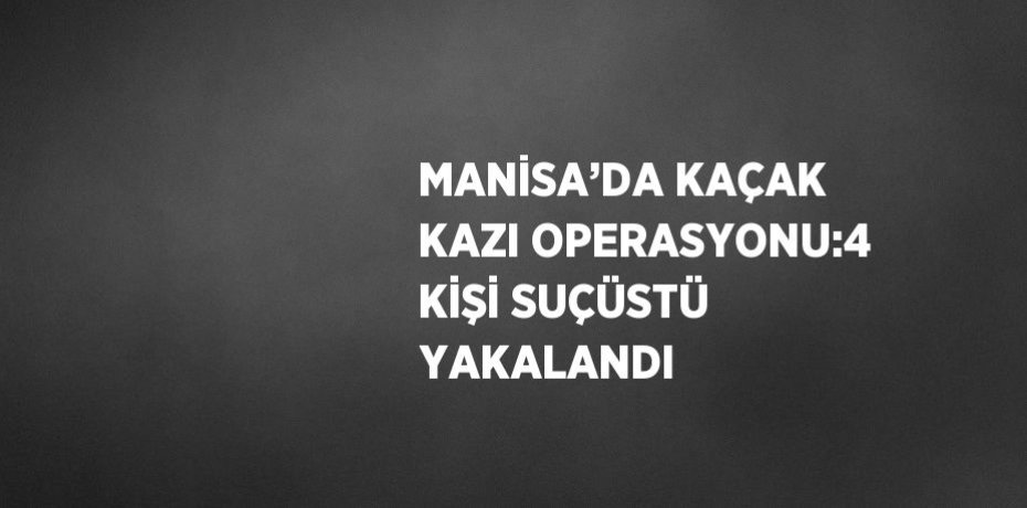 MANİSA’DA KAÇAK KAZI OPERASYONU:4 KİŞİ SUÇÜSTÜ YAKALANDI