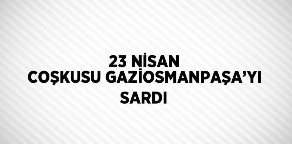 23 NİSAN COŞKUSU GAZİOSMANPAŞA’YI SARDI