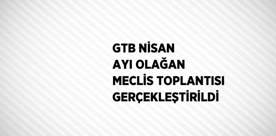 GTB NİSAN AYI OLAĞAN MECLİS TOPLANTISI GERÇEKLEŞTİRİLDİ