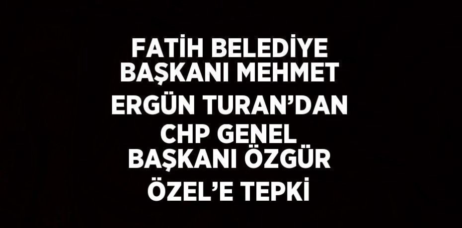 FATİH BELEDİYE BAŞKANI MEHMET ERGÜN TURAN’DAN CHP GENEL BAŞKANI ÖZGÜR ÖZEL’E TEPKİ