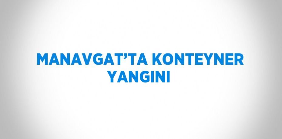 MANAVGAT’TA KONTEYNER YANGINI