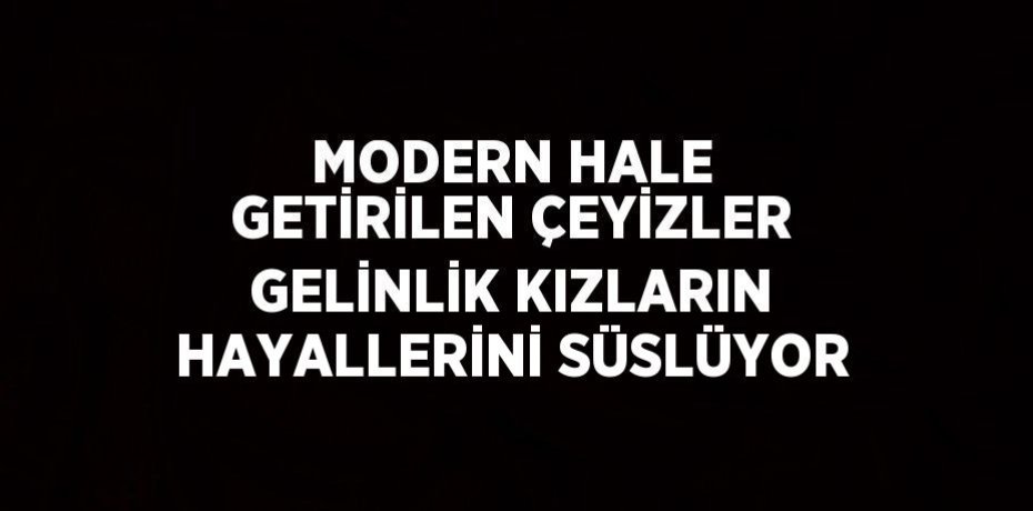 MODERN HALE GETİRİLEN ÇEYİZLER GELİNLİK KIZLARIN HAYALLERİNİ SÜSLÜYOR