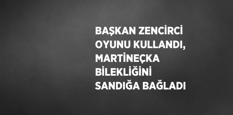 BAŞKAN ZENCİRCİ OYUNU KULLANDI, MARTİNEÇKA BİLEKLİĞİNİ SANDIĞA BAĞLADI