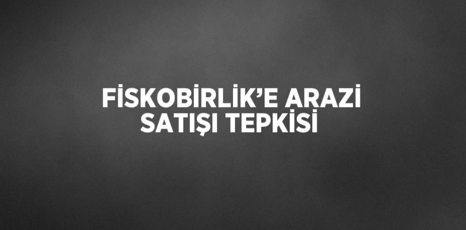 FİSKOBİRLİK’E ARAZİ SATIŞI TEPKİSİ