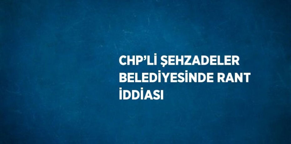 CHP’Lİ ŞEHZADELER BELEDİYESİNDE RANT İDDİASI