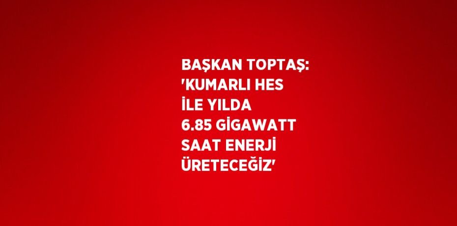 BAŞKAN TOPTAŞ: 'KUMARLI HES İLE YILDA 6.85 GİGAWATT SAAT ENERJİ ÜRETECEĞİZ'