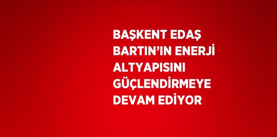 BAŞKENT EDAŞ BARTIN’IN ENERJİ ALTYAPISINI GÜÇLENDİRMEYE DEVAM EDİYOR