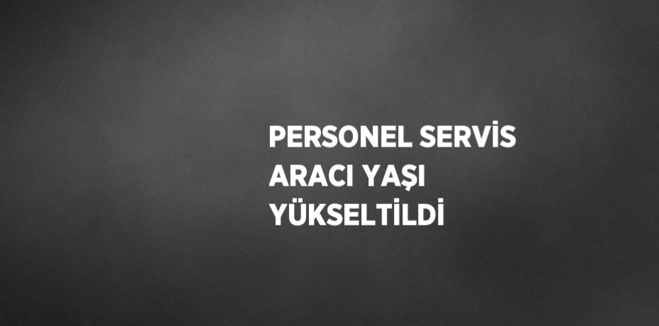 PERSONEL SERVİS ARACI YAŞI YÜKSELTİLDİ