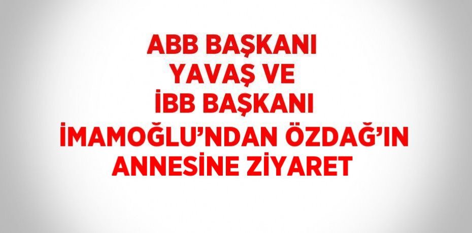 ABB BAŞKANI YAVAŞ VE İBB BAŞKANI İMAMOĞLU’NDAN ÖZDAĞ’IN ANNESİNE ZİYARET