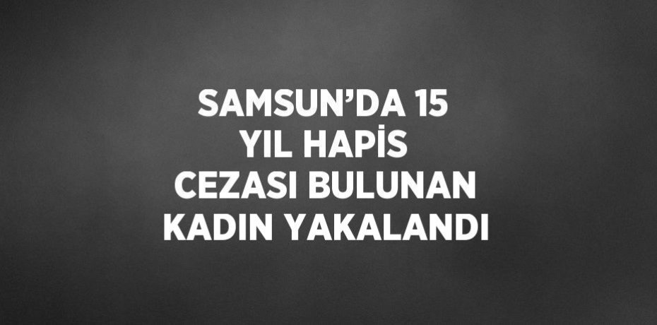 SAMSUN’DA 15 YIL HAPİS CEZASI BULUNAN KADIN YAKALANDI