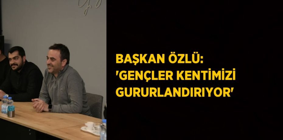 BAŞKAN ÖZLÜ: 'GENÇLER KENTİMİZİ GURURLANDIRIYOR'