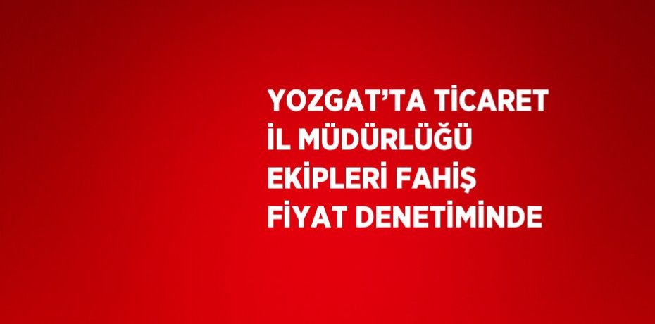 YOZGAT’TA TİCARET İL MÜDÜRLÜĞÜ EKİPLERİ FAHİŞ FİYAT DENETİMİNDE