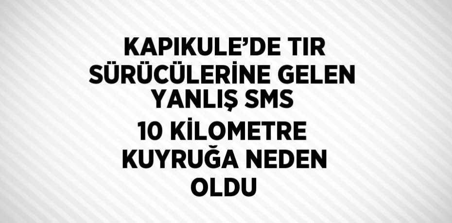 KAPIKULE’DE TIR SÜRÜCÜLERİNE GELEN YANLIŞ SMS 10 KİLOMETRE KUYRUĞA NEDEN OLDU
