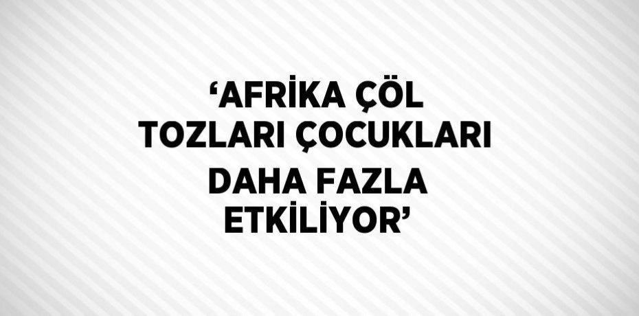‘AFRİKA ÇÖL TOZLARI ÇOCUKLARI DAHA FAZLA ETKİLİYOR’
