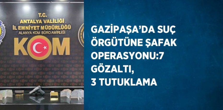 GAZİPAŞA’DA SUÇ ÖRGÜTÜNE ŞAFAK OPERASYONU:7 GÖZALTI, 3 TUTUKLAMA