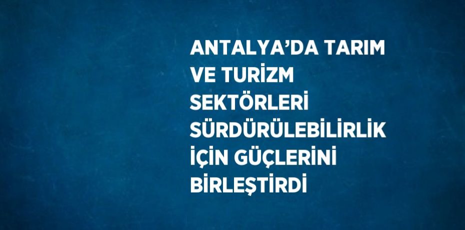 ANTALYA’DA TARIM VE TURİZM SEKTÖRLERİ SÜRDÜRÜLEBİLİRLİK İÇİN GÜÇLERİNİ BİRLEŞTİRDİ