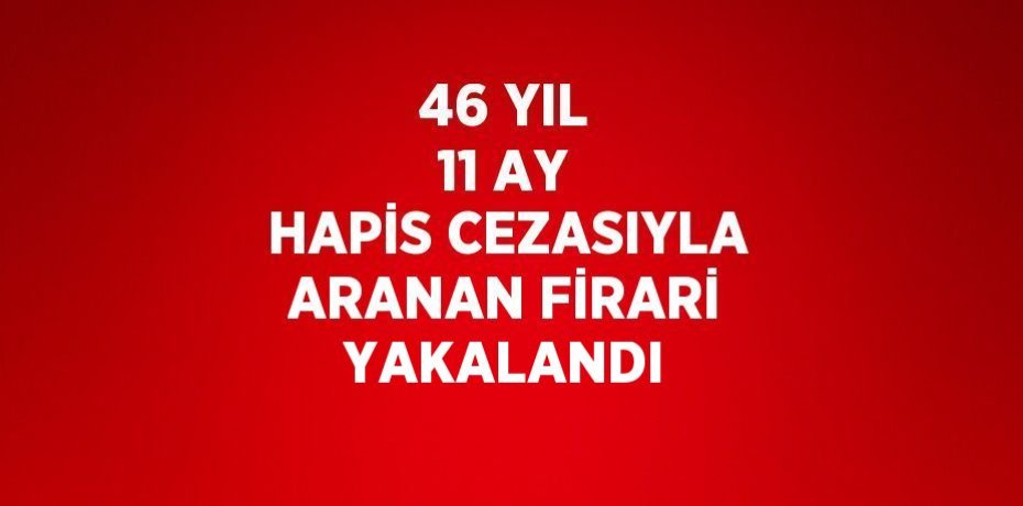 46 YIL 11 AY HAPİS CEZASIYLA ARANAN FİRARİ YAKALANDI