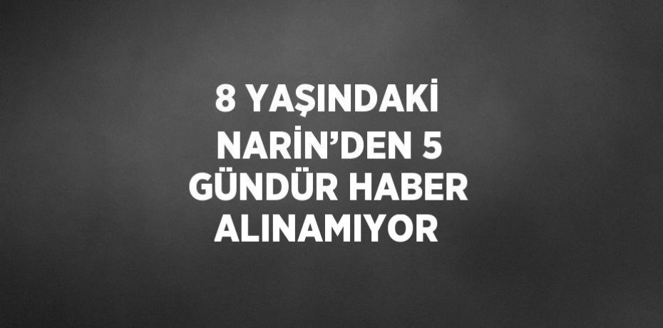 8 YAŞINDAKİ NARİN’DEN 5 GÜNDÜR HABER ALINAMIYOR