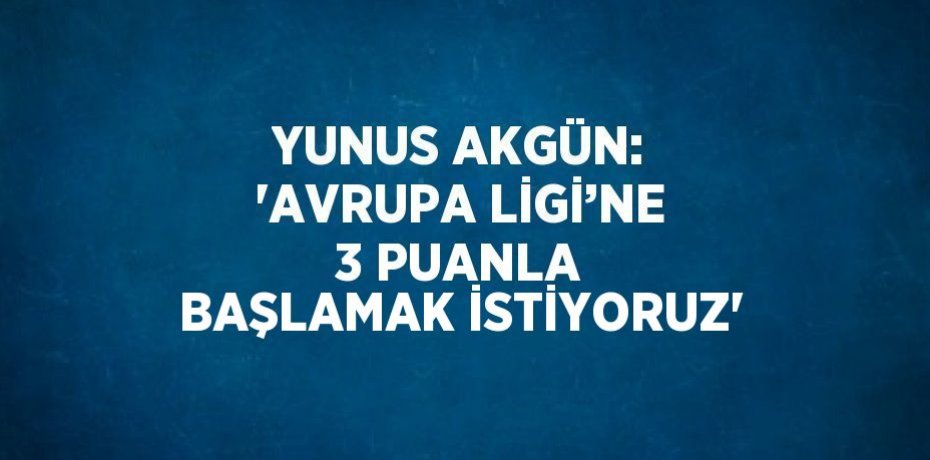 YUNUS AKGÜN: 'AVRUPA LİGİ’NE 3 PUANLA BAŞLAMAK İSTİYORUZ'
