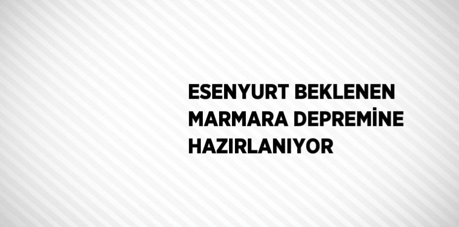 ESENYURT BEKLENEN MARMARA DEPREMİNE HAZIRLANIYOR