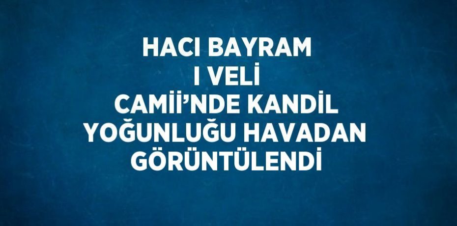 HACI BAYRAM I VELİ CAMİİ’NDE KANDİL YOĞUNLUĞU HAVADAN GÖRÜNTÜLENDİ