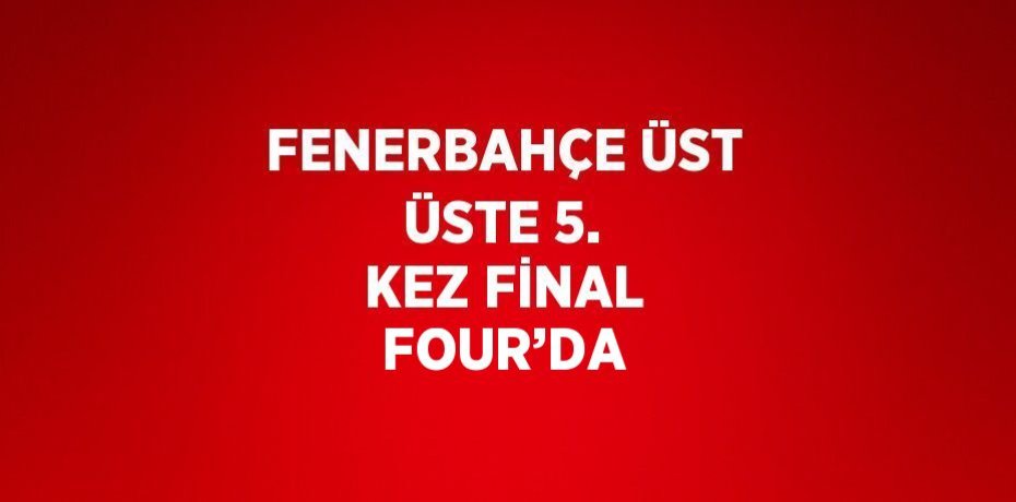 FENERBAHÇE ÜST ÜSTE 5. KEZ FİNAL FOUR’DA