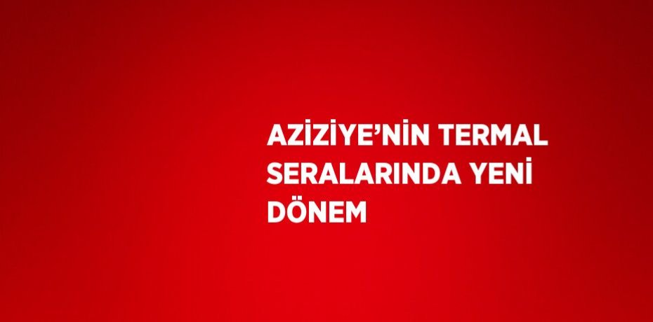 AZİZİYE’NİN TERMAL SERALARINDA YENİ DÖNEM