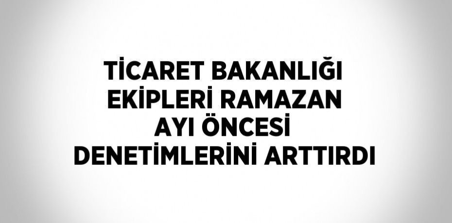 TİCARET BAKANLIĞI EKİPLERİ RAMAZAN AYI ÖNCESİ DENETİMLERİNİ ARTTIRDI