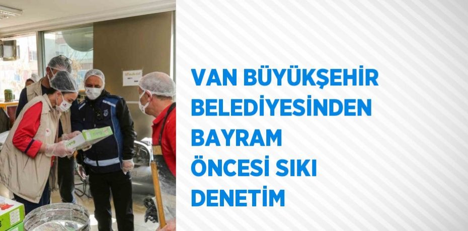 VAN BÜYÜKŞEHİR BELEDİYESİNDEN BAYRAM ÖNCESİ SIKI DENETİM