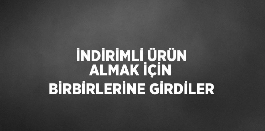 İNDİRİMLİ ÜRÜN ALMAK İÇİN BİRBİRLERİNE GİRDİLER