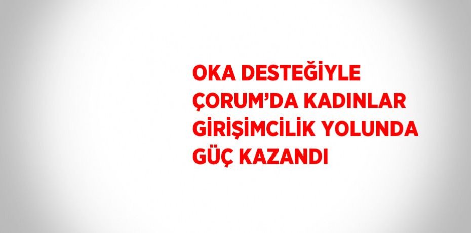 OKA DESTEĞİYLE ÇORUM’DA KADINLAR GİRİŞİMCİLİK YOLUNDA GÜÇ KAZANDI