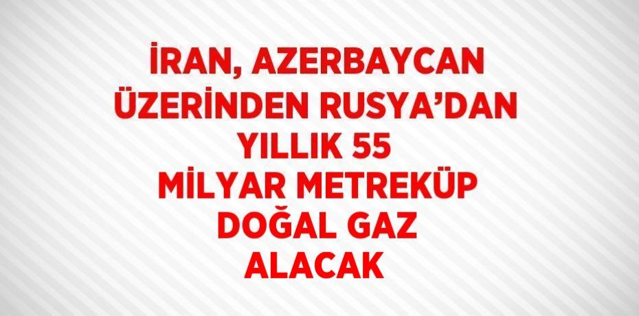 İRAN, AZERBAYCAN ÜZERİNDEN RUSYA’DAN YILLIK 55 MİLYAR METREKÜP DOĞAL GAZ ALACAK
