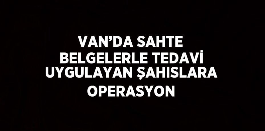 VAN’DA SAHTE BELGELERLE TEDAVİ UYGULAYAN ŞAHISLARA OPERASYON