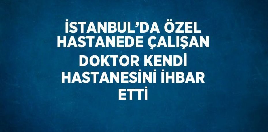 İSTANBUL’DA ÖZEL HASTANEDE ÇALIŞAN DOKTOR KENDİ HASTANESİNİ İHBAR ETTİ