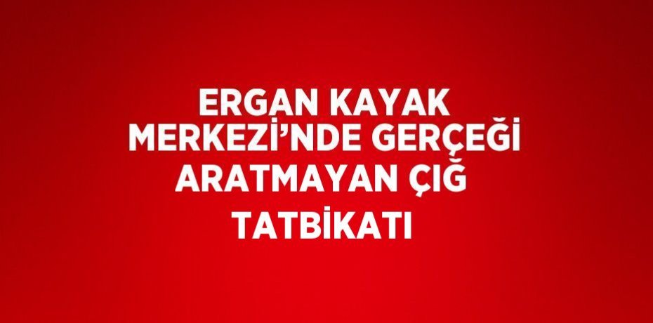 ERGAN KAYAK MERKEZİ’NDE GERÇEĞİ ARATMAYAN ÇIĞ TATBİKATI