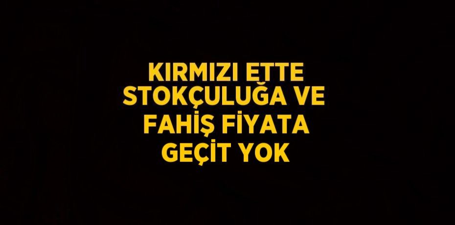 KIRMIZI ETTE STOKÇULUĞA VE FAHİŞ FİYATA GEÇİT YOK