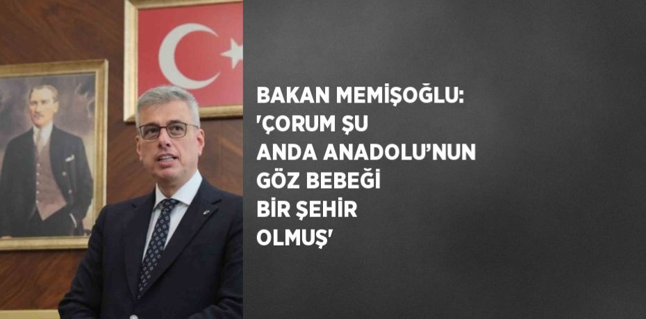 BAKAN MEMİŞOĞLU: 'ÇORUM ŞU ANDA ANADOLU’NUN GÖZ BEBEĞİ BİR ŞEHİR OLMUŞ'