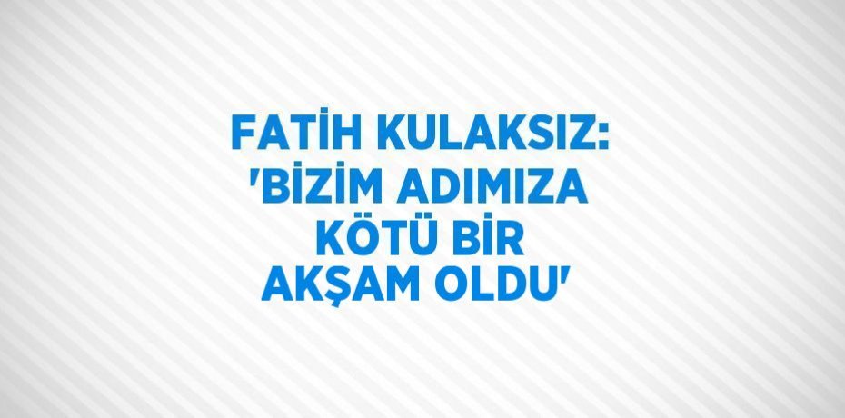 FATİH KULAKSIZ: 'BİZİM ADIMIZA KÖTÜ BİR AKŞAM OLDU'