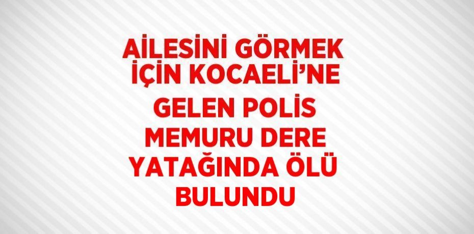 AİLESİNİ GÖRMEK İÇİN KOCAELİ’NE GELEN POLİS MEMURU DERE YATAĞINDA ÖLÜ BULUNDU