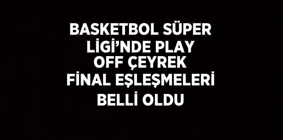 BASKETBOL SÜPER LİGİ’NDE PLAY OFF ÇEYREK FİNAL EŞLEŞMELERİ BELLİ OLDU
