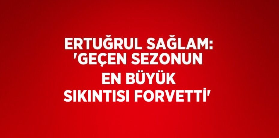 ERTUĞRUL SAĞLAM: 'GEÇEN SEZONUN EN BÜYÜK SIKINTISI FORVETTİ'