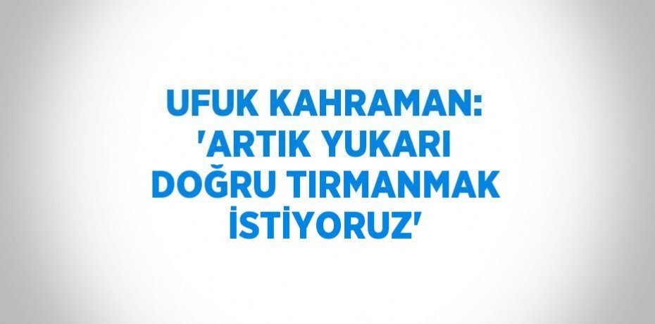 UFUK KAHRAMAN: 'ARTIK YUKARI DOĞRU TIRMANMAK İSTİYORUZ'