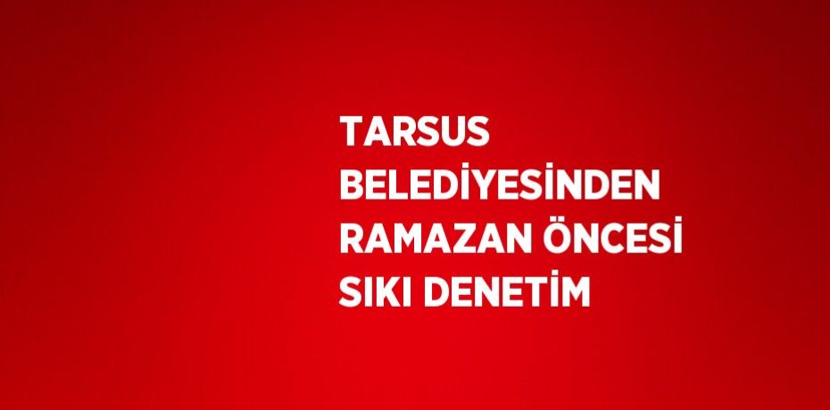 TARSUS BELEDİYESİNDEN RAMAZAN ÖNCESİ SIKI DENETİM