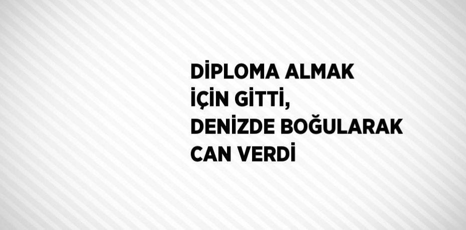 DİPLOMA ALMAK İÇİN GİTTİ, DENİZDE BOĞULARAK CAN VERDİ