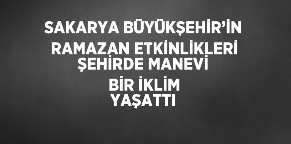 SAKARYA BÜYÜKŞEHİR’İN RAMAZAN ETKİNLİKLERİ ŞEHİRDE MANEVİ BİR İKLİM YAŞATTI