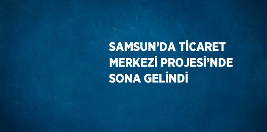 SAMSUN’DA TİCARET MERKEZİ PROJESİ’NDE SONA GELİNDİ