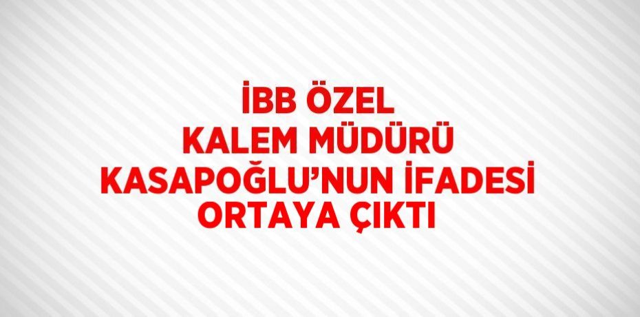 İBB ÖZEL KALEM MÜDÜRÜ KASAPOĞLU’NUN İFADESİ ORTAYA ÇIKTI