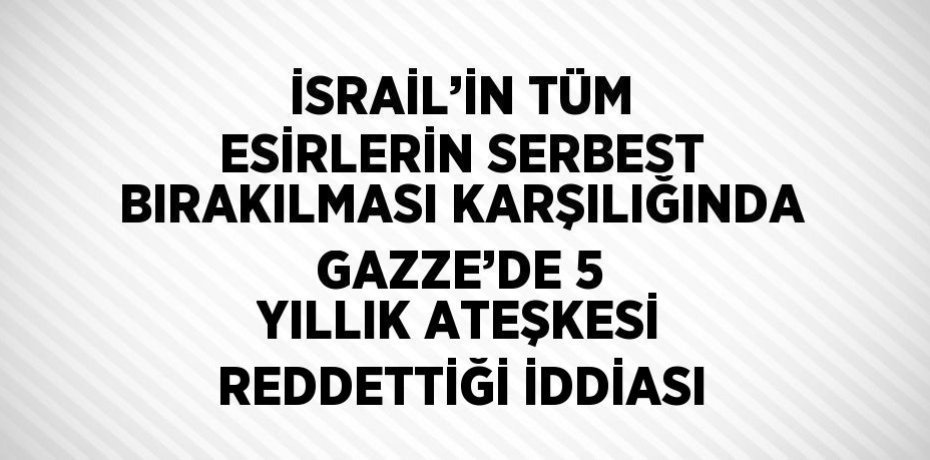 İSRAİL’İN TÜM ESİRLERİN SERBEST BIRAKILMASI KARŞILIĞINDA GAZZE’DE 5 YILLIK ATEŞKESİ REDDETTİĞİ İDDİASI
