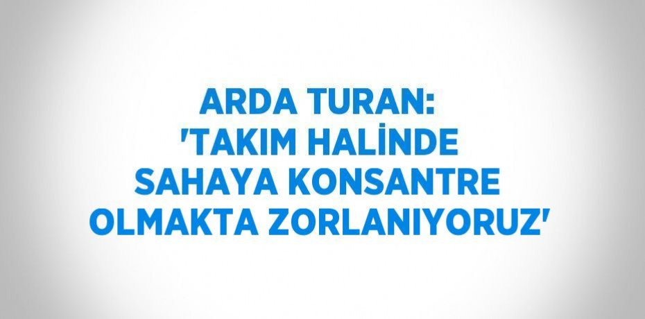 ARDA TURAN: 'TAKIM HALİNDE SAHAYA KONSANTRE OLMAKTA ZORLANIYORUZ'