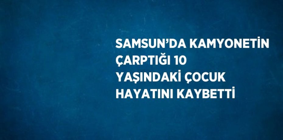 SAMSUN’DA KAMYONETİN ÇARPTIĞI 10 YAŞINDAKİ ÇOCUK HAYATINI KAYBETTİ